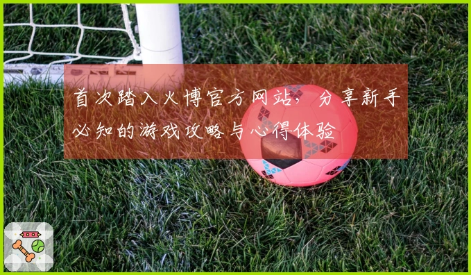 首次踏入火博官方网站，分享新手必知的游戏攻略与心得体验